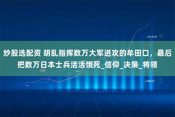 炒股选配资 胡乱指挥数万大军进攻的牟田口，最后把数万日本士兵活活饿死_信仰_决策_将领