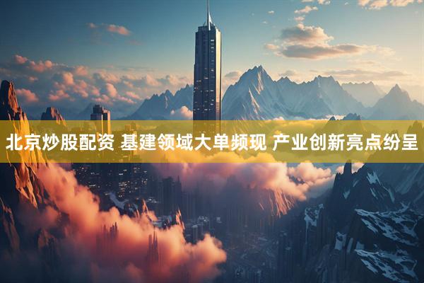 北京炒股配资 基建领域大单频现 产业创新亮点纷呈