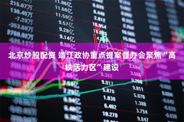 北京炒股配资 靖江政协重点提案督办会聚焦“高铁活力区”建设