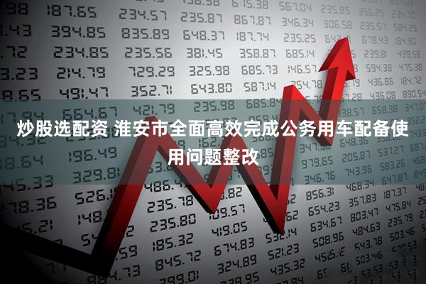炒股选配资 淮安市全面高效完成公务用车配备使用问题整改