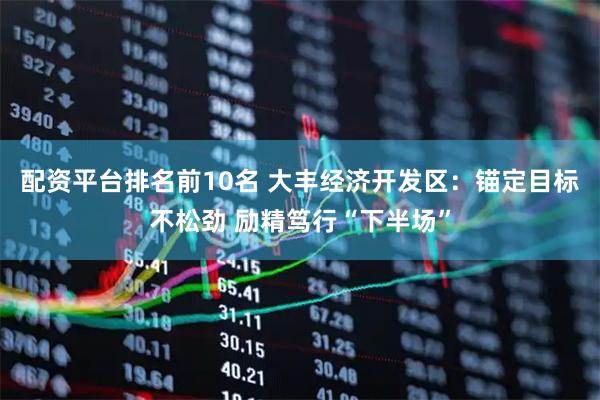 配资平台排名前10名 大丰经济开发区：锚定目标不松劲 励精笃行“下半场”