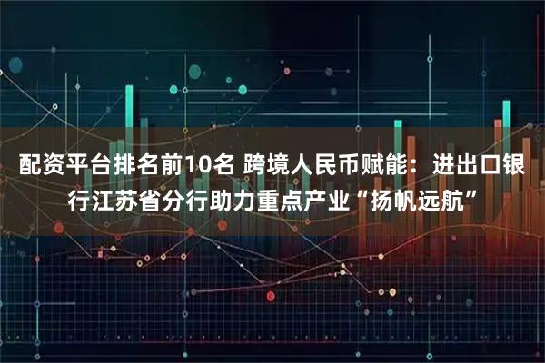 配资平台排名前10名 跨境人民币赋能：进出口银行江苏省分行助力重点产业“扬帆远航”