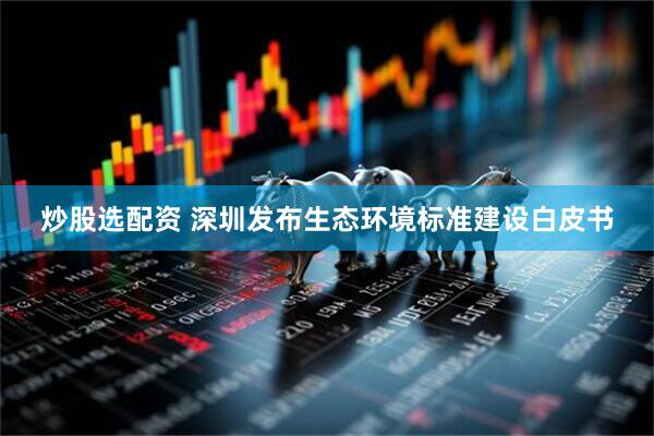 炒股选配资 深圳发布生态环境标准建设白皮书