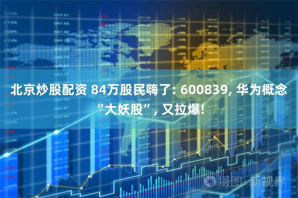 北京炒股配资 84万股民嗨了: 600839, 华为概念“大妖股”, 又拉爆!
