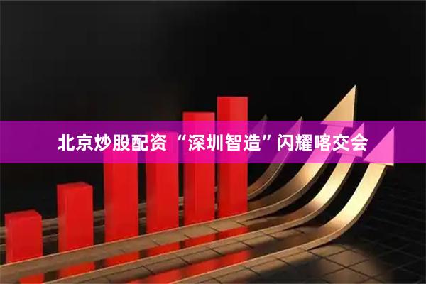 北京炒股配资 “深圳智造”闪耀喀交会