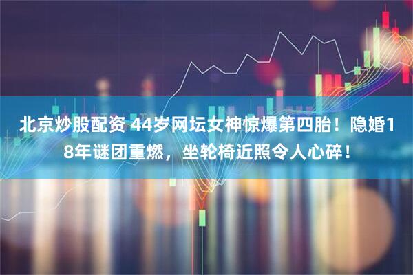 北京炒股配资 44岁网坛女神惊爆第四胎！隐婚18年谜团重燃，坐轮椅近照令人心碎！