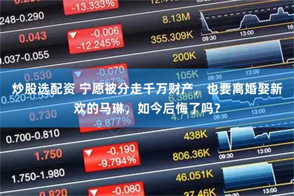 炒股选配资 宁愿被分走千万财产，也要离婚娶新欢的马琳，如今后悔了吗？