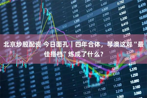 北京炒股配资 今日面孔｜四年合体，琴澳这对“最佳搭档”炼成了什么？