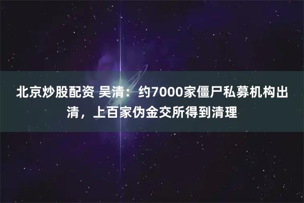 北京炒股配资 吴清：约7000家僵尸私募机构出清，上百家伪金交所得到清理