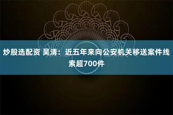 炒股选配资 吴清:近五年来向公安机关移送案件线索超700件