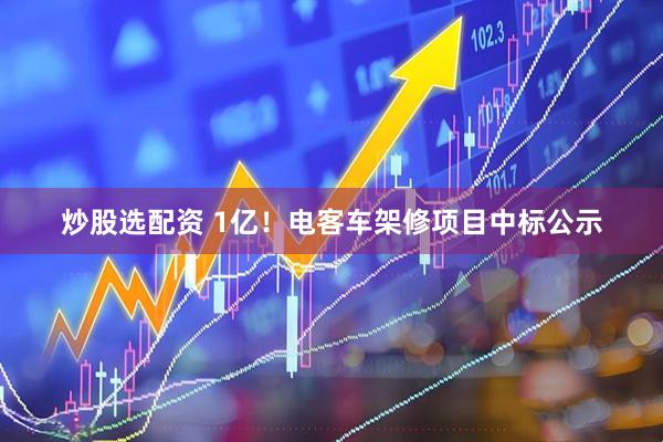 炒股选配资 1亿！电客车架修项目中标公示
