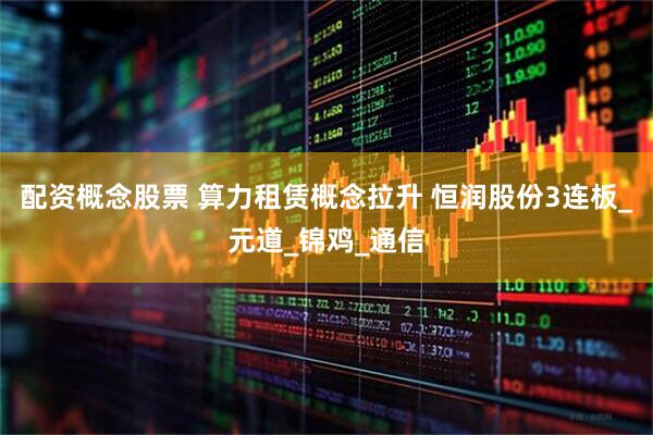配资概念股票 算力租赁概念拉升 恒润股份3连板_元道_锦鸡_通信