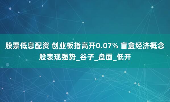 股票低息配资 创业板指高开0.07% 盲盒经济概念股表现强势_谷子_盘面_低开