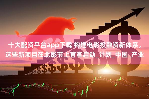 十大配资平台app下载 构建电影投融资新体系，这些新项目在北影节上官宣启动_计划_中国_产业