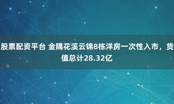 股票配资平台 金隅花溪云锦8栋洋房一次性入市，货值总计28.32亿