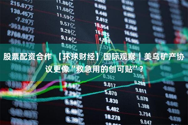 股票配资合作 【环球财经】国际观察｜美乌矿产协议更像“救急用的创可贴”?