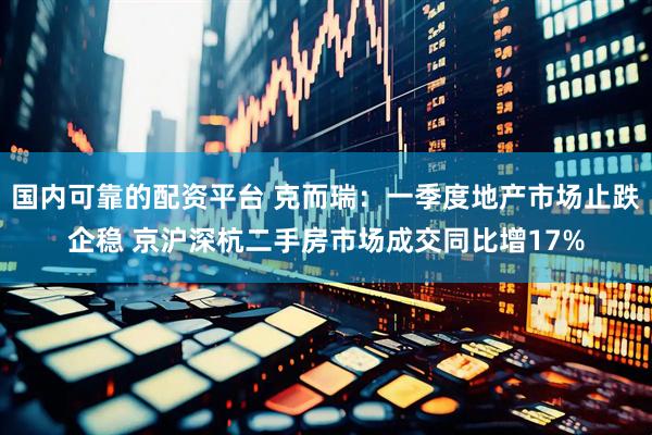 国内可靠的配资平台 克而瑞：一季度地产市场止跌企稳 京沪深杭二手房市场成交同比增17%