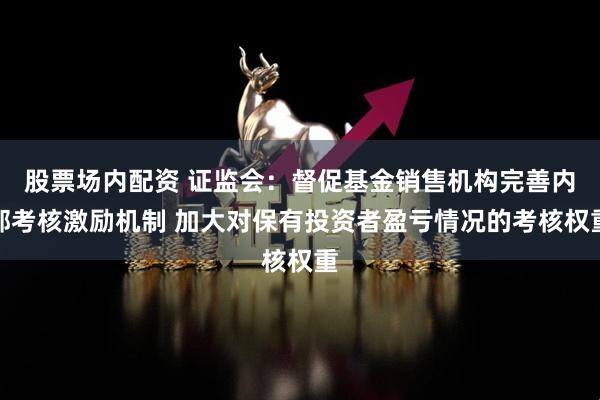 股票场内配资 证监会：督促基金销售机构完善内部考核激励机制 加大对保有投资者盈亏情况的考核权重