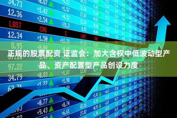正规的股票配资 证监会：加大含权中低波动型产品、资产配置型产品创设力度