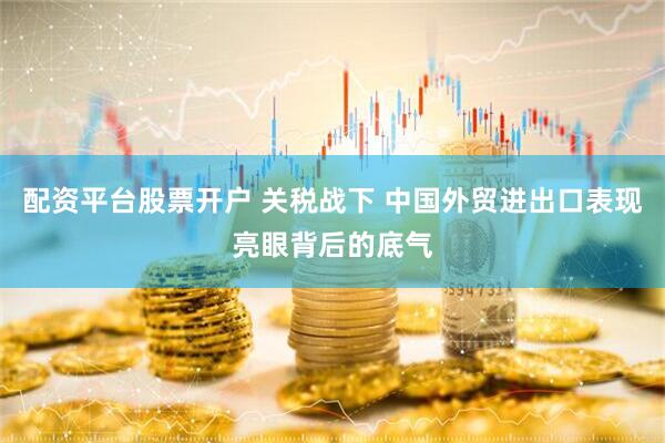 配资平台股票开户 关税战下 中国外贸进出口表现亮眼背后的底气