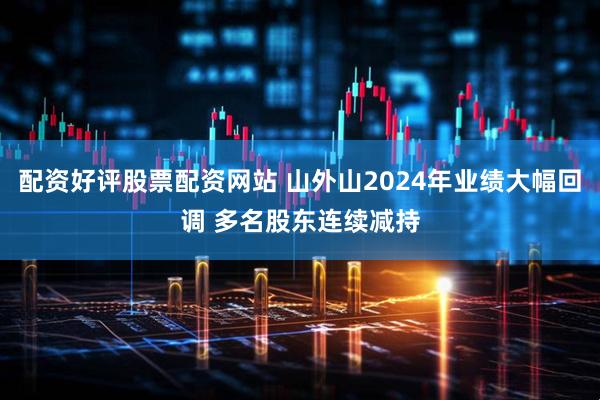 配资好评股票配资网站 山外山2024年业绩大幅回调 多名股东连续减持