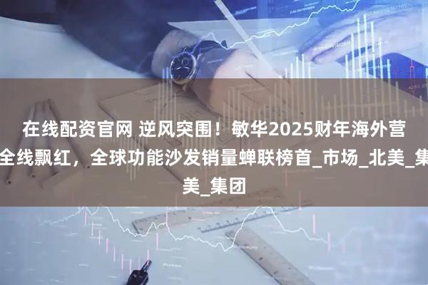 在线配资官网 逆风突围！敏华2025财年海外营收全线飘红，全球功能沙发销量蝉联榜首_市场_北美_集团