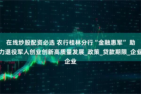在线炒股配资必选 农行桂林分行“金融惠军” 助力退役军人创业创新高质量发展_政策_贷款期限_企业