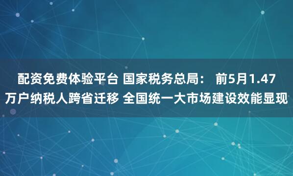 配资免费体验平台 国家税务总局： 前5月1.47万户纳税人跨省迁移 全国统一大市场建设效能显现