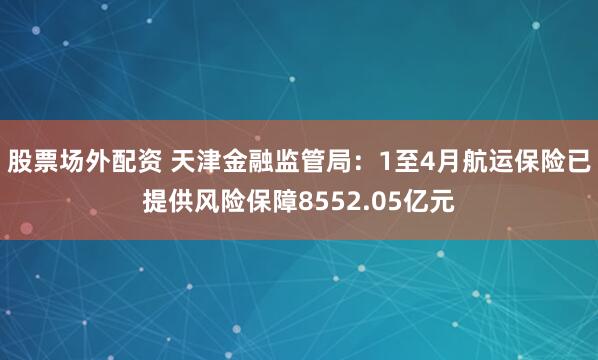 股票场外配资 天津金融监管局：1至4月航运保险已提供风险保障8552.05亿元