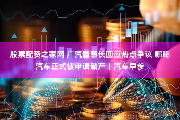 股票配资之家网 广汽董事长回应热点争议 哪吒汽车正式被申请破产丨汽车早参