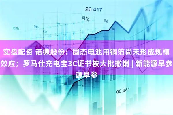实盘配资 诺德股份：固态电池用铜箔尚未形成规模效应；罗马仕充电宝3C证书被大批撤销 | 新能源早参