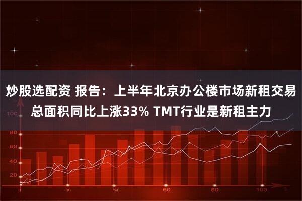 炒股选配资 报告：上半年北京办公楼市场新租交易总面积同比上涨33% TMT行业是新租主力