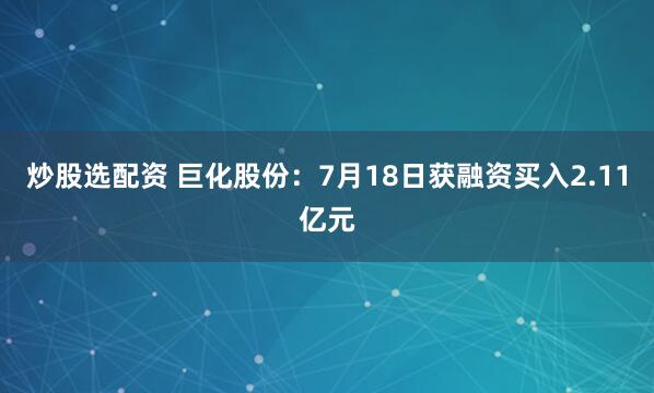 炒股选配资 巨化股份：7月18日获融资买入2.11亿元