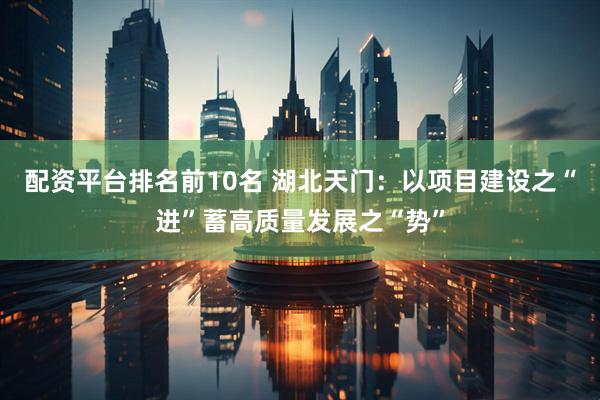 配资平台排名前10名 湖北天门：以项目建设之“进”蓄高质量发展之“势”