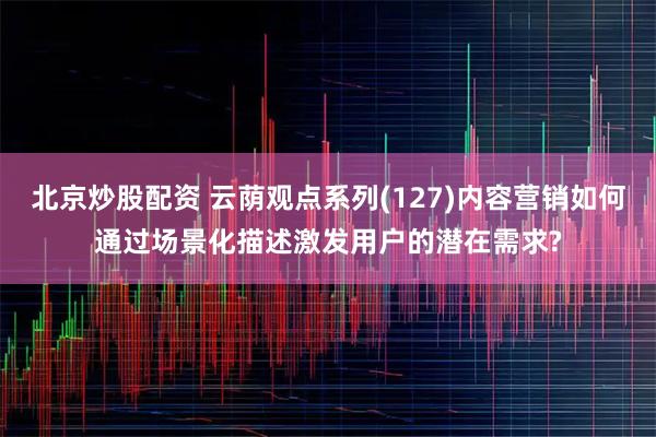 北京炒股配资 云荫观点系列(127)内容营销如何通过场景化描述激发用户的潜在需求?