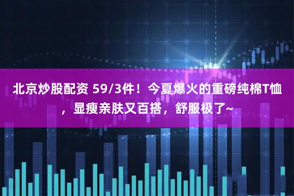北京炒股配资 59/3件！今夏爆火的重磅纯棉T恤，显瘦亲肤又百搭，舒服极了~