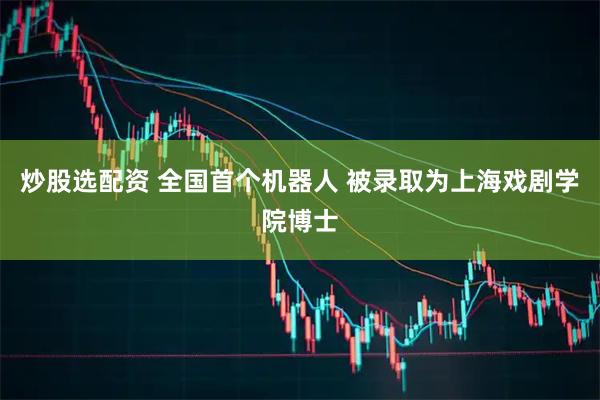 炒股选配资 全国首个机器人 被录取为上海戏剧学院博士