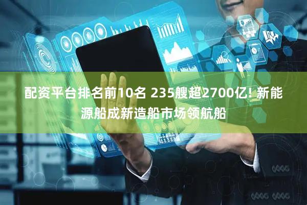 配资平台排名前10名 235艘超2700亿! 新能源船成新造船市场领航船