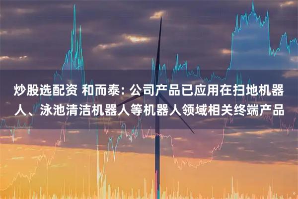 炒股选配资 和而泰: 公司产品已应用在扫地机器人、泳池清洁机器人等机器人领域相关终端产品