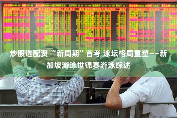 炒股选配资 “新周期”首考 泳坛格局重塑——新加坡游泳世锦赛游泳综述