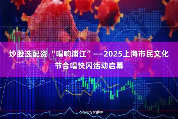炒股选配资 “唱响浦江”——2025上海市民文化节合唱快闪活动启幕