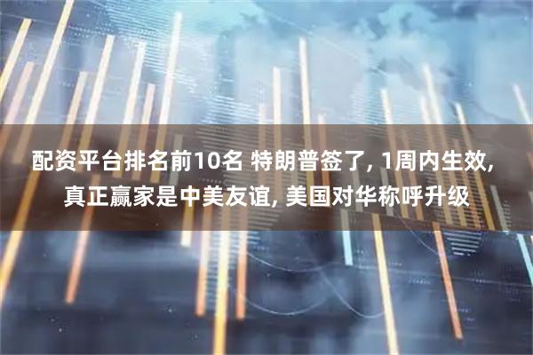 配资平台排名前10名 特朗普签了, 1周内生效, 真正赢家是中美友谊, 美国对华称呼升级