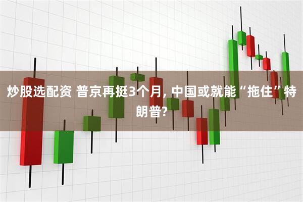 炒股选配资 普京再挺3个月, 中国或就能“拖住”特朗普?