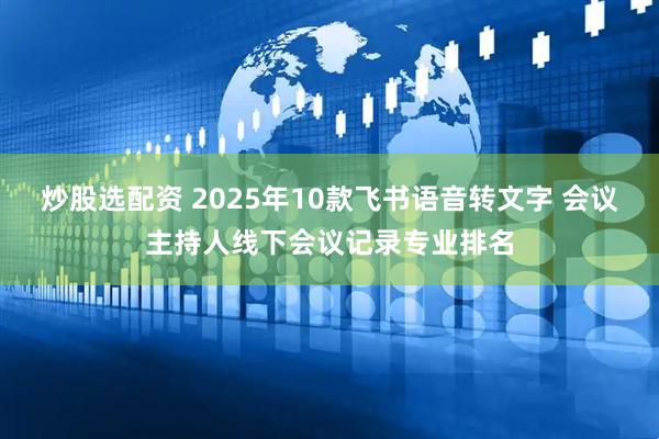炒股选配资 2025年10款飞书语音转文字 会议主持人线下会议记录专业排名