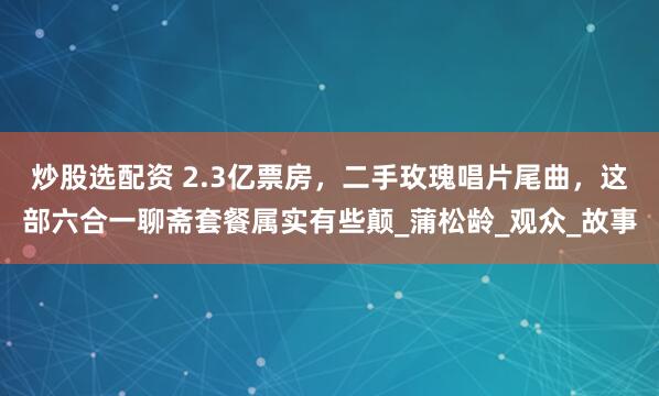 炒股选配资 2.3亿票房，二手玫瑰唱片尾曲，这部六合一聊斋套餐属实有些颠_蒲松龄_观众_故事