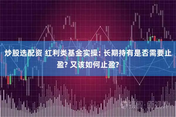炒股选配资 红利类基金实操: 长期持有是否需要止盈? 又该如何止盈?