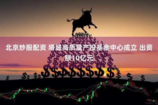 北京炒股配资 塔城高质量产投基金中心成立 出资额10亿元