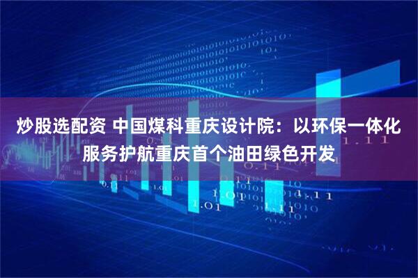 炒股选配资 中国煤科重庆设计院：以环保一体化服务护航重庆首个油田绿色开发