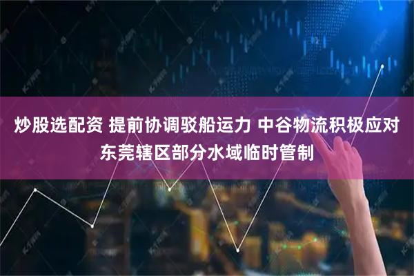炒股选配资 提前协调驳船运力 中谷物流积极应对东莞辖区部分水域临时管制
