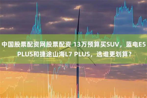 中国股票配资网股票配资 13万预算买SUV，蓝电E5 PLUS和捷途山海L7 PLUS，选谁更划算？